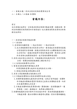 一、會議主題：判決分割共有物估價案例分享
二、主講人：江東融 估 價師
會議內容:
前言
這次會議分成部分，分別為共有物分割與不動產估價、相關法規、案
例分析與探討及問與答四方面來進行，此次重點會聚焦在案例分析與
探討此部份。
一、共有物分割與不動產估價
(一)共有物
1.共有物有兩種形態，一為公同共有，一為分別共有。
2.此次會議要探討為分別共有之部分，要消滅此共有關係有協議
分割及裁判分割兩種。協議分割係指共有人全體協議共有土地
之分割方法，協議分割通常不須為不動產估價，惟共有人若對
於共有物之地價有疑義時，也可委請估價師為估價。
3.共有土地分割之分配方式，不論協議分割或裁判分割，不外乎原物
分割、變價分配與金錢補償三種分配方式。
(二)分割共有物事件之評估
1.變賣共有物當期市價時值之參考
所謂當期係當事人起訴日或法院指定之日期。
2.原物分割前後合理地價之估算
3.共有人間差額地價互為找補之分算
(三)不動產估價師在分割共有物事件扮演之角色
1.估價師僅為價格之提供者而非仲裁，法院才有仲裁權。估價師
於不動產估價報告書簽字係對自己出具之估價報告負責，而非
決定最終價格之決定者。
2.不動產估價師係依其專業知識、實務經驗，在估價過程中，運
用調查、分析、推測能力，為準確之價格評估。
3.估價師應遵照分割方案所示內容進行評估，其他考量應儘量排除。
不動產估價，應切合價格日期當時之價值。其估計價格種類包
 