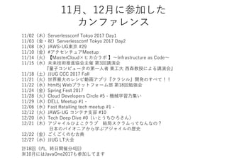 11月、12月に参加した
カンファレンス
11/02（木）Serverlessconf Tokyo 2017 Day1
11/03（金・祝）Serverlessconf Tokyo 2017 Day2
11/08（水）JAWS-UG東京 #29
11/10（金）#アクセンチュアMeetup
11/14（火）【MasterCloud×ヒカ☆ラボ 】～Infrastructure as Code～
11/15（水）未来技術推進協会主催 第3回講演会
『量子コンピュータの第一人者 東工大 西森教授による講演会』
11/18（土）JJUG CCC 2017 Fall
11/21（火）世界最大のレシピ動画アプリ『クラシル』開発のすべて！！
11/22（水）html5j Webプラットフォーム部 第18回勉強会
11/24（金）Spring Fest 2017
11/28（火）Cloud Developers Circle #5 - 機械学習乃集い
11/29（水）DELL Meetup #1 -
12/06（水）Fast Retailing tech meetup #1 -
12/12（火）JAWS-UG コンテナ支部 #10
12/20（水）Tech Deep Dive #0（いとうちひろさん）
12/21（木）アジャイルひよこクラブ 結局スクラムってなんなの？
日本のパイオニアから学ぶアジャイルの歴史
12/22（金）ごくごくのむ古典
12/27（水）JJUG LT大会
計18回（内、終日開催分4回）
※10月にはJavaOne2017も参加してます
 