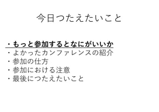 今日つたえたいこと
・もっと参加するとなにがいいか
・よかったカンファレンスの紹介
・参加の仕方
・参加における注意
・最後につたえたいこと
 