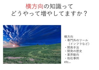 横方向の知識って
どうやって増やしてますか？
横方向
・専門外のツール
（インフラなど）
・開発手法
・開発の歴史
・業界動向
・他社事例
etc...
 