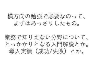 横方向の勉強で必要なのって、
まずはあっさりしたもの。
業務で知りえない分野について、
とっかかりとなる入門解説とか。
導入実績（成功/失敗）とか。
 