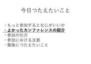 今日つたえたいこと
・もっと参加するとなにがいいか
・よかったカンファレンスの紹介
・参加の仕方
・参加における注意
・最後につたえたいこと
 