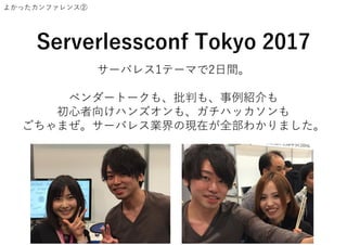 よかったカンファレンス②
Serverlessconf Tokyo 2017
サーバレス1テーマで2日間。
ベンダートークも、批判も、事例紹介も
初心者向けハンズオンも、ガチハッカソンも
ごちゃまぜ。サーバレス業界の現在が全部わかりました。
 