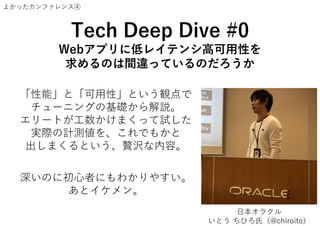 よかったカンファレンス④
Tech Deep Dive #0
Webアプリに低レイテンシ高可用性を
求めるのは間違っているのだろうか
「性能」と「可用性」という観点で
チューニングの基礎から解説。
エリートが工数かけまくって試した
実際の計測値を、これでもかと
出しまくるという、贅沢な内容。
深いのに初心者にもわかりやすい。
あとイケメン。
日本オラクル
いとう ちひろ氏（@chiroito）
 