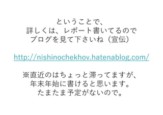 ということで、
詳しくは、レポート書いてるので
ブログを見て下さいね（宣伝）
http://nishinochekhov.hatenablog.com/
※直近のはちょっと滞ってますが、
年末年始に書けると思います。
たまたま予定がないので。
 