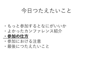 今日つたえたいこと
・もっと参加するとなにがいいか
・よかったカンファレンス紹介
・参加の仕方
・参加における注意
・最後につたえたいこと
 