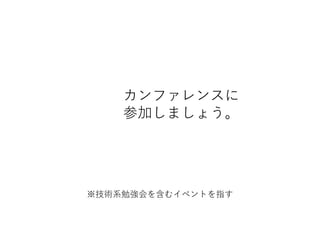 カンファレンスに
参加しましょう。
※技術系勉強会を含むイベントを指す
 