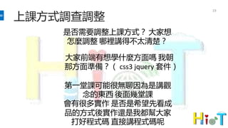上課方式調查調整
19
是否需要調整上課方式？ 大家想
怎麼調整 哪裡講得不太清楚？
大家前端有想學什麼方面嗎 我朝
那方面準備？（ css3 jquery 套件）
第一堂課可能很無聊因為是講觀
念的東西 後面幾堂課
會有很多實作 是否是希望先看成
品的方式後實作還是我都幫大家
打好程式碼 直接講程式碼呢
 