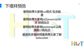 下禮拜預告
20
會開始帶大家寫css程式 包含動
畫
會開始帶大家寫js以javascript30
天 那個為主
會開始帶大家寫bootstrap4 以我
講義17頁為主
最後有多餘時間會再帶大家了解
websocket
 