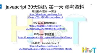 javascript 30天練習 第一天 參考資料
36
用於物件增加class屬性：
https://developer.mozilla.org/en-
US/docs/Web/API/Element/classList
用於 audio屬性的方法：
https://developer.mozilla.org/en-
US/docs/Web/API/HTMLMediaElement
所有event事件查看：
https://developer.mozilla.org/en-US/docs/Web/Events
Js新寫法（template lierals）
https://developer.mozilla.org/en-
US/docs/Web/JavaScript/Reference/Template_literals
 