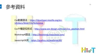 參考資料
56
Css動畫語法：https://developer.mozilla.org/en-
US/docs/Web/CSS/Reference
Css十種定位形式：http://www.see-design.com.tw/i/css_position.html
Bootstrap4語法：http://bootstrap.hexschool.com/
Javascript30天：https://guahsu.io/JavaScript30/
 