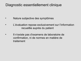 Diagnostic essentiellement clinique
• Nature subjective des symptômes
• L’évaluation repose exclusivement sur l’information
recueillie auprès du patient
• Il n’existe pas d’examens de laboratoire de
confirmation, ni de normes en matière de
traitement
 