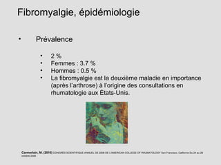 • Prévalence
• 2 %
• Femmes : 3.7 %
• Hommes : 0.5 %
• La fibromyalgie est la deuxième maladie en importance
(après l’arthrose) à l’origine des consultations en
rhumatologie aux États-Unis.
Fibromyalgie, épidémiologie
Carmerlain, M. (2010) CONGRÈS SCIENTIFIQUE ANNUEL DE 2008 DE L'AMERICAN COLLEGE OF RHUMATOLOGY San Francisco, Californie Du 24 au 29
octobre 2008
 