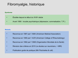Syndrome
• Étudiée depuis le début du XVIIIe
siècle
• Avant 1990 : trouble psychiatrique (dépression, sommatisation, T.P.)
• Reconnue en 1987 par l’ AMA (American Medical Association)
• Reconnue en 1990 par l’ ACR (American College of Rheumatology)
• Reconnue en 1992 par l’ OMS (Organisation Mondiale de la Santé)
• Révision des critères en 2010 (vs études sur neurotrans. + MRI)
• Publication guide de pratique (MA Fitzcharles & coll)
Fibromyalgie, historique
Maladie
 