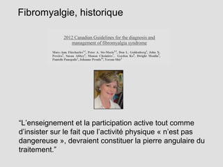 Fibromyalgie, historique
“L’enseignement et la participation active tout comme
d’insister sur le fait que l’activité physique « n’est pas
dangereuse », devraient constituer la pierre angulaire du
traitement.”
 
