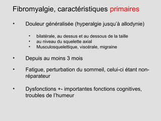 • Douleur généralisée (hyperalgie jusqu’à allodynie)
• bilatérale, au dessus et au dessous de la taille
• au niveau du squelette axial
• Musculosquelettique, viscérale, migraine
• Depuis au moins 3 mois
• Fatigue, perturbation du sommeil, celui-ci étant non-
réparateur
• Dysfonctions +- importantes fonctions cognitives,
troubles de l’humeur
Fibromyalgie, caractéristiques primaires
 