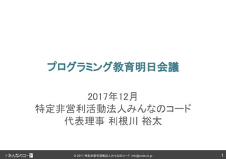 1© 2017 特定非営利活動法人みんなのコード info@code.or.jp
プログラミング教育明日会議
2017年12月
特定非営利活動法人みんなのコード
代表理事 利根川 裕太
 