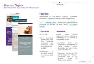 confidential | © WAVESTONE 11
Tarification
CPC ou CPM
 Une campagne
display peut aussi
être déployée
impression par
impression : achat
programmatique
en RTB
 Impression =
affichage publicité
(vs. nombre vues,
clicks)
Formats
Standards+ & rich media (Expand, in-banner,
interstiel) : IAB (Interactive Advertising Bureau)
2017 : Sublime Skinz, plateforme spécialisée en
habillage publicitaire de sites, lance 3 nouveaux
formats
Espace média (digital)
disponible : nombre prévisionnel
d’affichages à un moment et
une période donnés
 Ventilation (liste des
inventaires) : paramétrage de
l’achat d’espace / format,
thématique de site, tranche
horaire de diffusion
 L’inventaire prévisionnel d’un
site de presse sera inférieur à
l’inventaire final si une
actualité accroît la
fréquentation du site.
Inventaire
Formats Display
Bannières, formats social media, mini-vidéos marques
Concepts clés
 