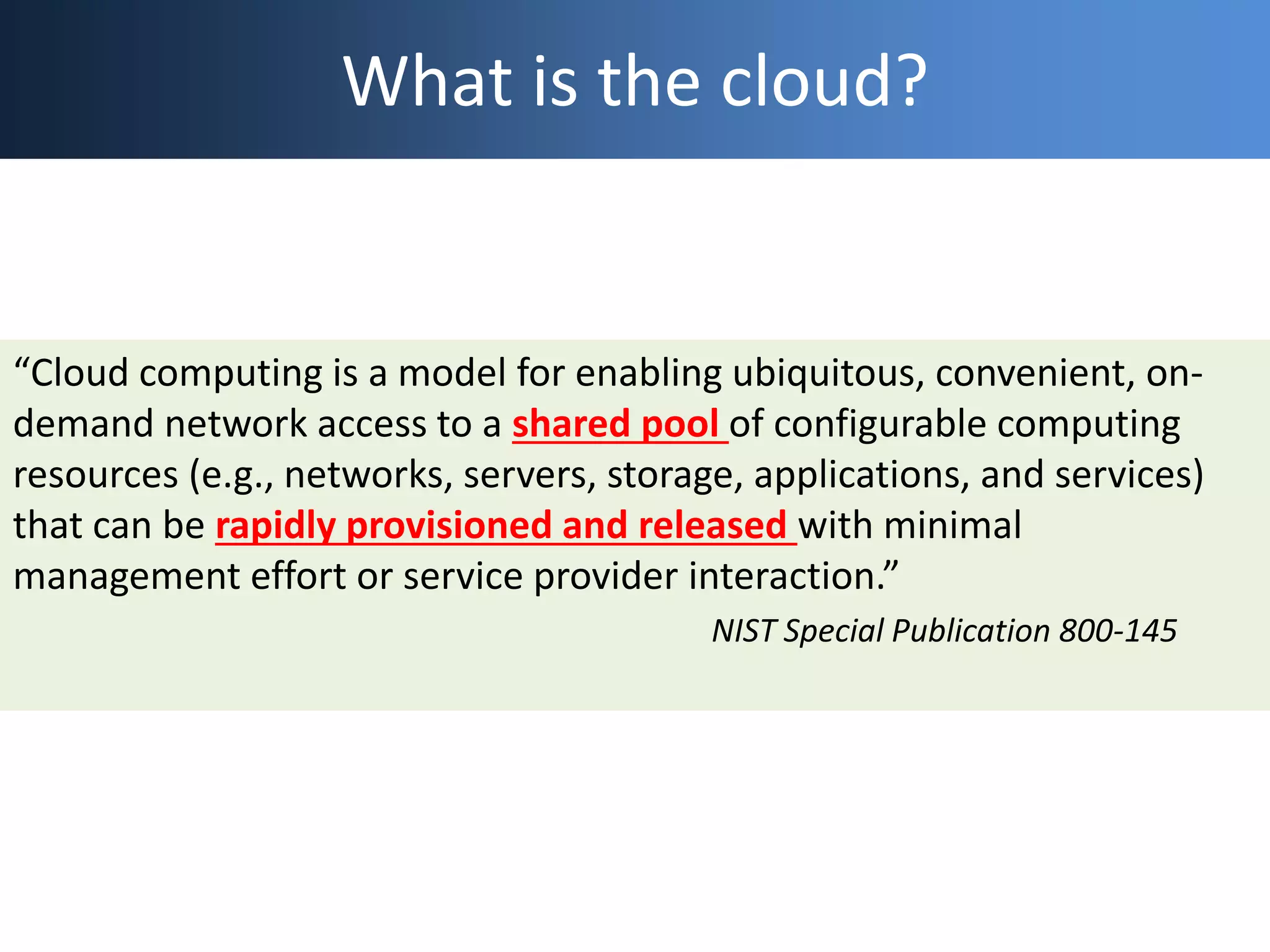 What is the cloud?
“Cloud computing is a model for enabling ubiquitous, convenient, on-
demand network access to a shared pool of configurable computing
resources (e.g., networks, servers, storage, applications, and services)
that can be rapidly provisioned and released with minimal
management effort or service provider interaction.”
NIST Special Publication 800-145
 