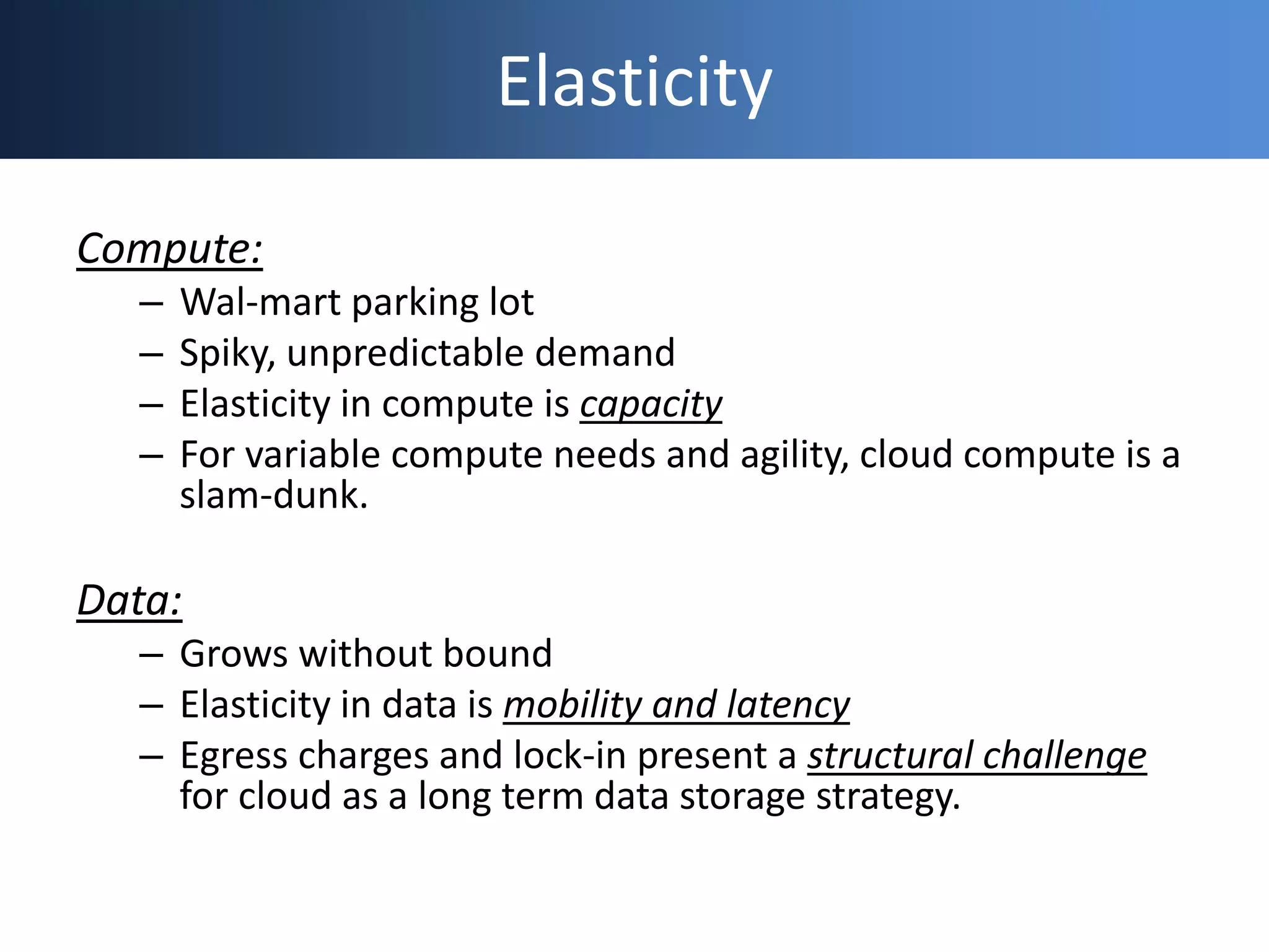 Elasticity
Compute:
– Wal-mart parking lot
– Spiky, unpredictable demand
– Elasticity in compute is capacity
– For variable compute needs and agility, cloud compute is a
slam-dunk.
Data:
– Grows without bound
– Elasticity in data is mobility and latency
– Egress charges and lock-in present a structural challenge
for cloud as a long term data storage strategy.
 