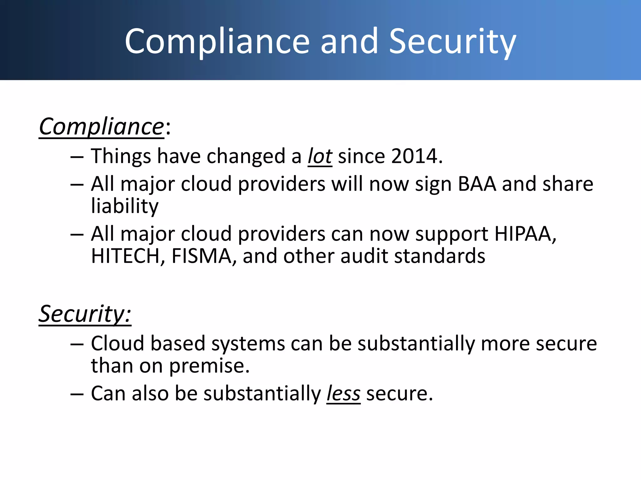 Compliance and Security
Compliance:
– Things have changed a lot since 2014.
– All major cloud providers will now sign BAA and share
liability
– All major cloud providers can now support HIPAA,
HITECH, FISMA, and other audit standards
Security:
– Cloud based systems can be substantially more secure
than on premise.
– Can also be substantially less secure.
 
