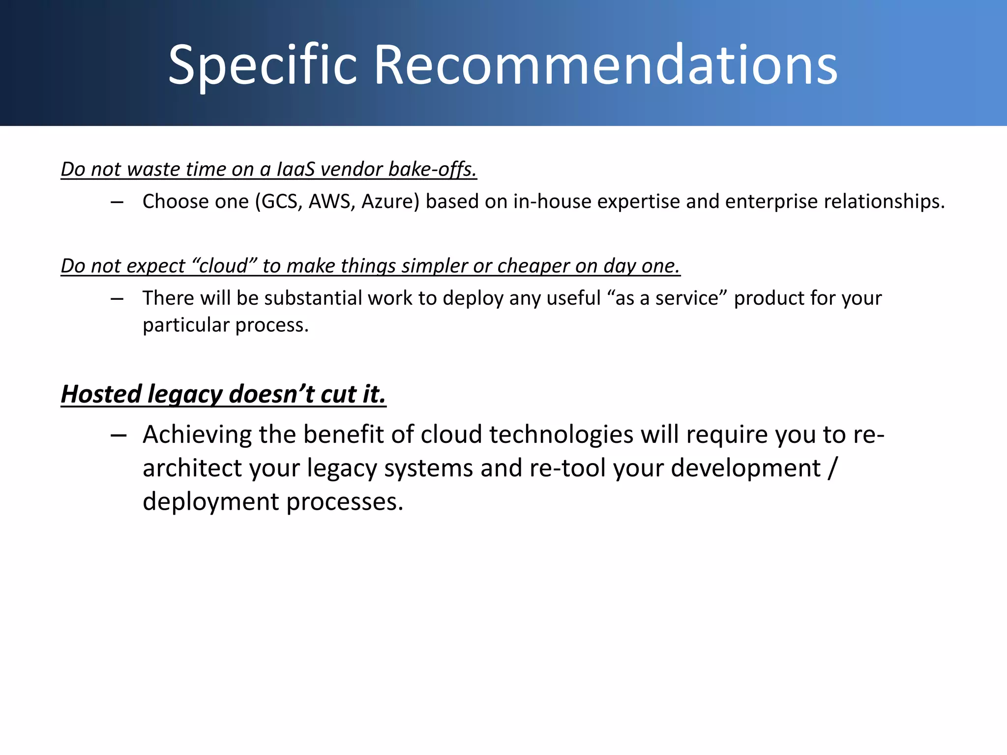 Specific Recommendations
Do not waste time on a IaaS vendor bake-offs.
– Choose one (GCS, AWS, Azure) based on in-house expertise and enterprise relationships.
Do not expect “cloud” to make things simpler or cheaper on day one.
– There will be substantial work to deploy any useful “as a service” product for your
particular process.
Hosted legacy doesn’t cut it.
– Achieving the benefit of cloud technologies will require you to re-
architect your legacy systems and re-tool your development /
deployment processes.
 