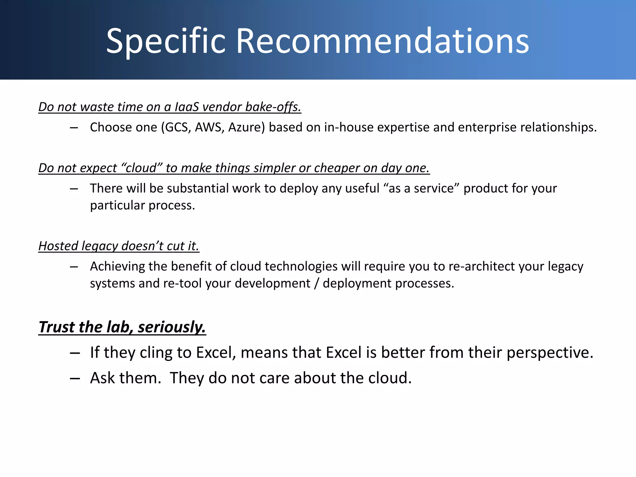 Specific Recommendations
Do not waste time on a IaaS vendor bake-offs.
– Choose one (GCS, AWS, Azure) based on in-house expertise and enterprise relationships.
Do not expect “cloud” to make things simpler or cheaper on day one.
– There will be substantial work to deploy any useful “as a service” product for your
particular process.
Hosted legacy doesn’t cut it.
– Achieving the benefit of cloud technologies will require you to re-architect your legacy
systems and re-tool your development / deployment processes.
Trust the lab, seriously.
– If they cling to Excel, means that Excel is better from their perspective.
– Ask them. They do not care about the cloud.
 