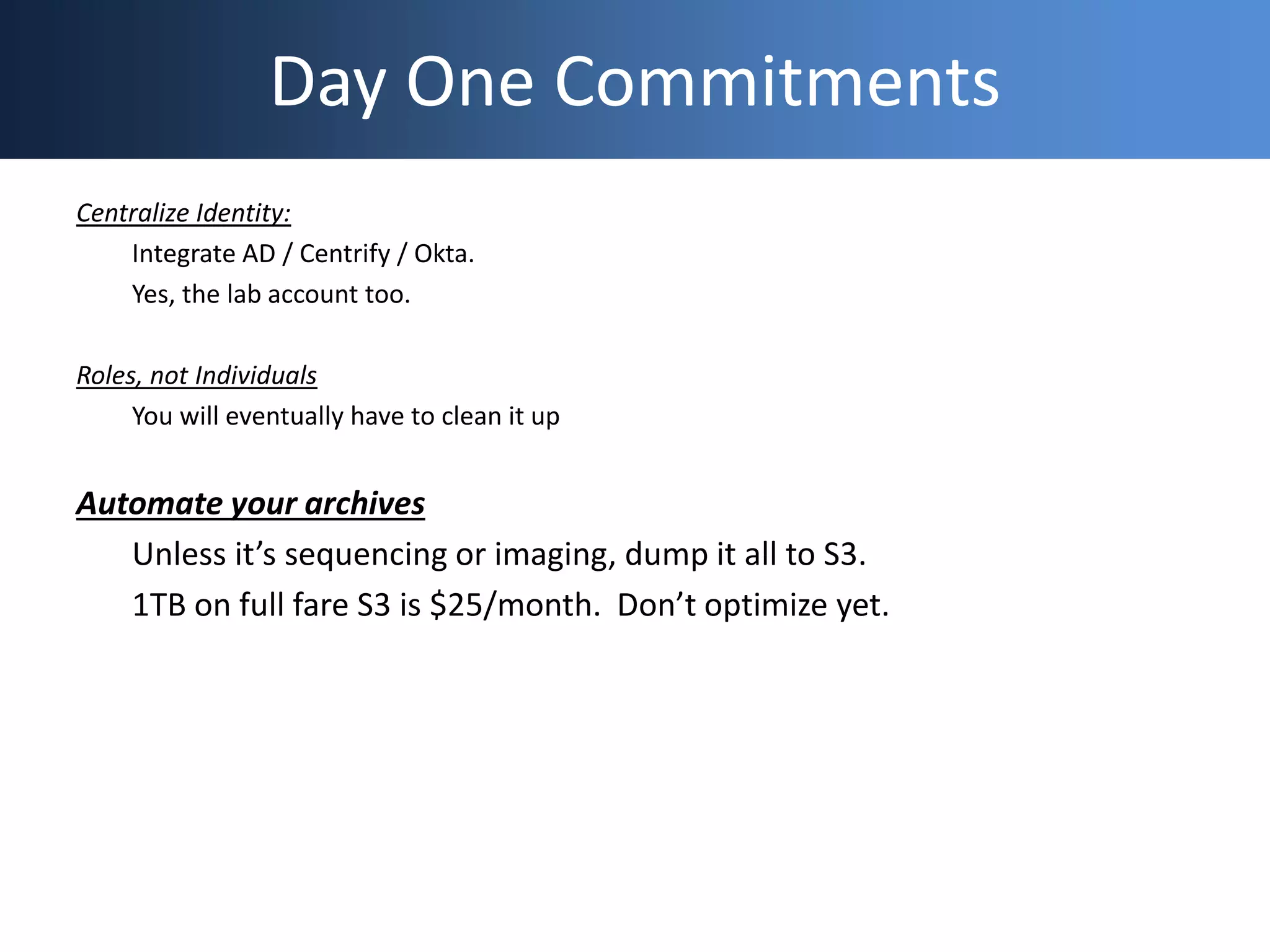 Day One Commitments
Centralize Identity:
Integrate AD / Centrify / Okta.
Yes, the lab account too.
Roles, not Individuals
You will eventually have to clean it up
Automate your archives
Unless it’s sequencing or imaging, dump it all to S3.
1TB on full fare S3 is $25/month. Don’t optimize yet.
 
