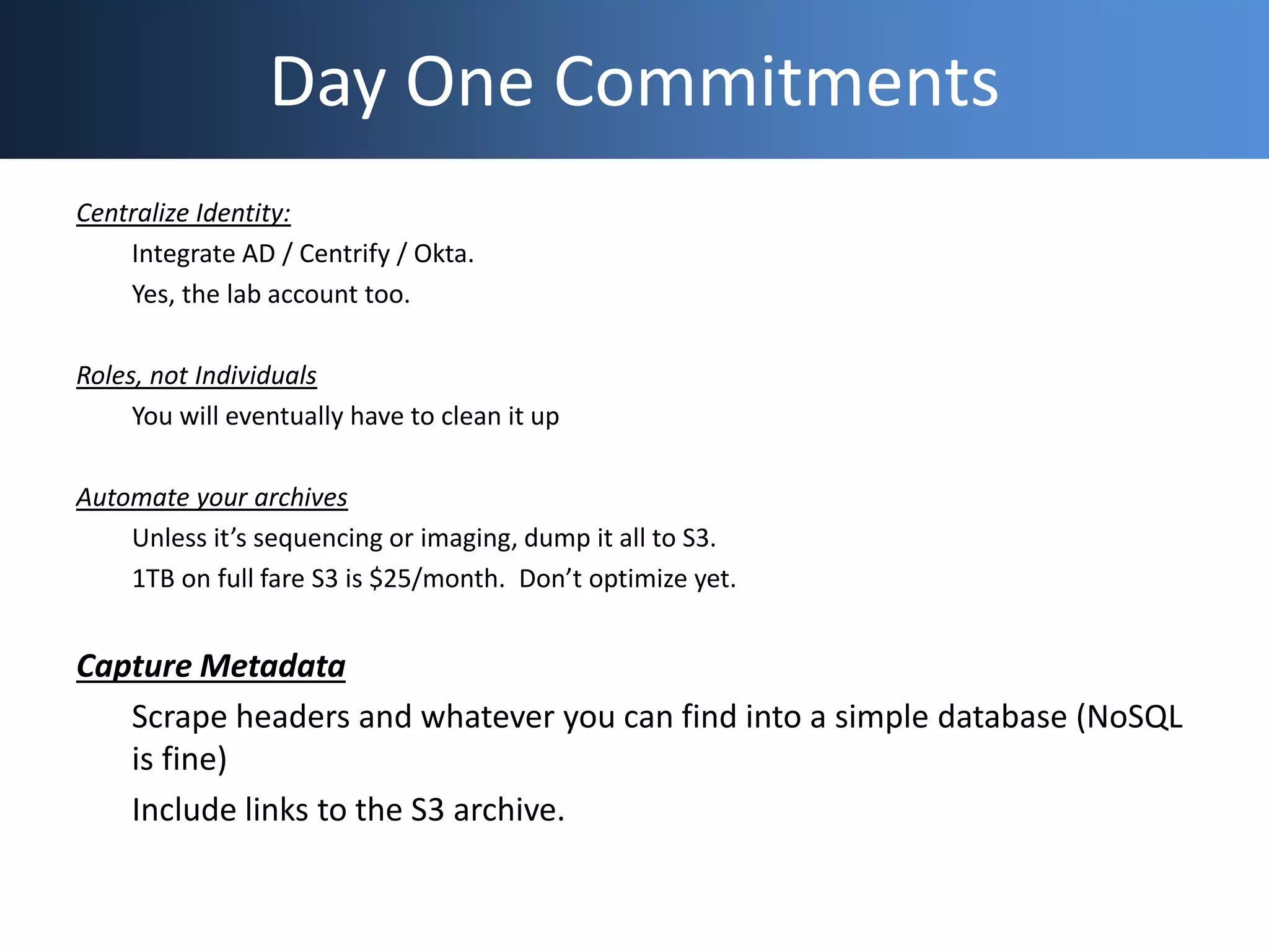 Day One Commitments
Centralize Identity:
Integrate AD / Centrify / Okta.
Yes, the lab account too.
Roles, not Individuals
You will eventually have to clean it up
Automate your archives
Unless it’s sequencing or imaging, dump it all to S3.
1TB on full fare S3 is $25/month. Don’t optimize yet.
Capture Metadata
Scrape headers and whatever you can find into a simple database (NoSQL
is fine)
Include links to the S3 archive.
 