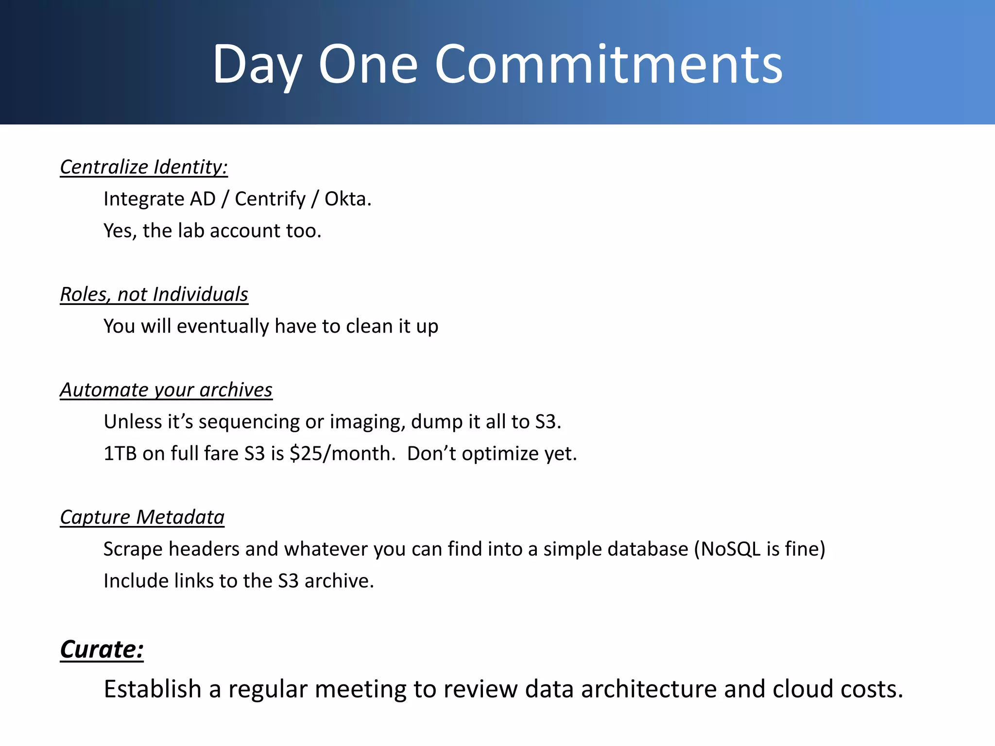 Day One Commitments
Centralize Identity:
Integrate AD / Centrify / Okta.
Yes, the lab account too.
Roles, not Individuals
You will eventually have to clean it up
Automate your archives
Unless it’s sequencing or imaging, dump it all to S3.
1TB on full fare S3 is $25/month. Don’t optimize yet.
Capture Metadata
Scrape headers and whatever you can find into a simple database (NoSQL is fine)
Include links to the S3 archive.
Curate:
Establish a regular meeting to review data architecture and cloud costs.
 