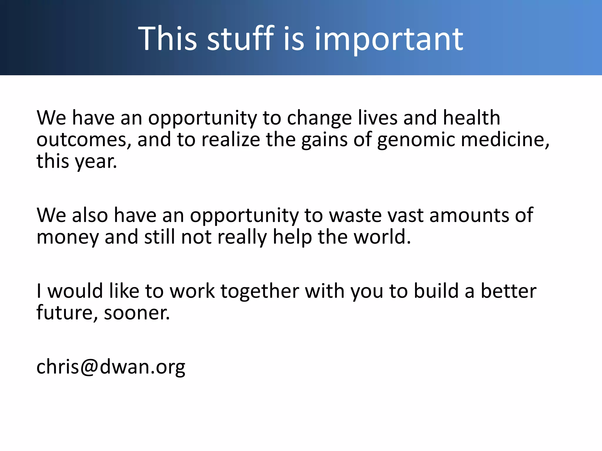 This stuff is important
We have an opportunity to change lives and health
outcomes, and to realize the gains of genomic medicine,
this year.
We also have an opportunity to waste vast amounts of
money and still not really help the world.
I would like to work together with you to build a better
future, sooner.
chris@dwan.org
 