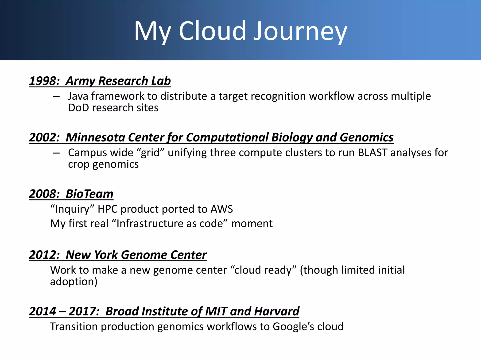 My Cloud Journey
1998: Army Research Lab
– Java framework to distribute a target recognition workflow across multiple
DoD research sites
2002: Minnesota Center for Computational Biology and Genomics
– Campus wide “grid” unifying three compute clusters to run BLAST analyses for
crop genomics
2008: BioTeam
“Inquiry” HPC product ported to AWS
My first real “Infrastructure as code” moment
2012: New York Genome Center
Work to make a new genome center “cloud ready” (though limited initial
adoption)
2014 – 2017: Broad Institute of MIT and Harvard
Transition production genomics workflows to Google’s cloud
 