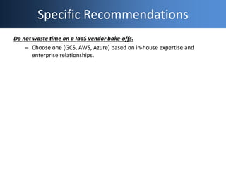 Specific Recommendations
Do not waste time on a IaaS vendor bake-offs.
– Choose one (GCS, AWS, Azure) based on in-house ex...