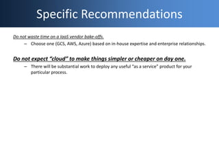 Specific Recommendations
Do not waste time on a IaaS vendor bake-offs.
– Choose one (GCS, AWS, Azure) based on in-house ex...