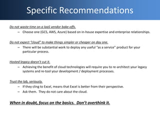 Specific Recommendations
Do not waste time on a IaaS vendor bake-offs.
– Choose one (GCS, AWS, Azure) based on in-house ex...