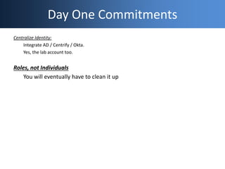 Day One Commitments
Centralize Identity:
Integrate AD / Centrify / Okta.
Yes, the lab account too.
Roles, not Individuals
...