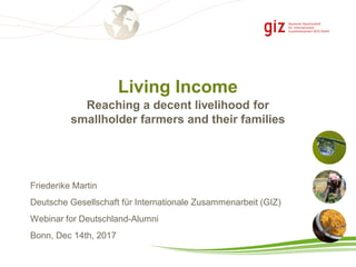 Living Income
Friederike Martin
Deutsche Gesellschaft für Internationale Zusammenarbeit (GIZ)
Webinar for Deutschland-Alumni
Bonn, Dec 14th, 2017
Reaching a decent livelihood for
smallholder farmers and their families
 