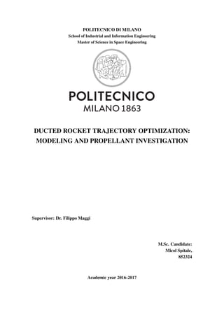 POLITECNICO DI MILANO
School of Industrial and Information Engineering
Master of Science in Space Engineering
DUCTED ROCKET TRAJECTORY OPTIMIZATION:
MODELING AND PROPELLANT INVESTIGATION
Supervisor: Dr. Filippo Maggi
M.Sc. Candidate:
Micol Spitale,
852324
Academic year 2016-2017
 