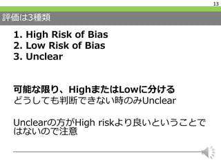 評価は3種類
1. High Risk of Bias
2. Low Risk of Bias
3. Unclear
可能な限り、HighまたはLowに分ける
どうしても判断できない時のみUnclear
Unclearの方がHigh riskより良いということで
はないので注意
13
 