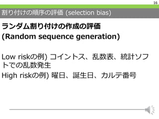 割り付けの順序の評価 (selection bias)
ランダム割り付けの作成の評価
(Random sequence generation)
Low riskの例) コイントス、乱数表、統計ソフ
トでの乱数発生
High riskの例) 曜日、誕生日、カルテ番号
16
 