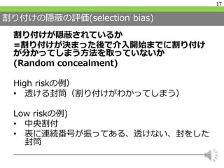 割り付けの隠蔽の評価(selection bias)
割り付けが隠蔽されているか
=割り付けが決まった後で介入開始までに割り付け
が分かってしまう方法を取っていないか
(Random concealment)
High riskの例）
• 透ける封筒（割り付けがわかってしまう）
Low riskの例)
• 中央割付
• 表に連続番号が振ってある、透けない、封をした
封筒
17
 