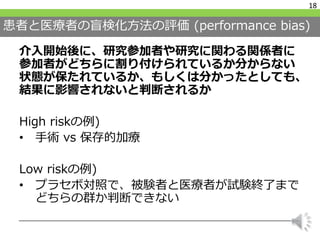 患者と医療者の盲検化方法の評価 (performance bias)
介入開始後に、研究参加者や研究に関わる関係者に
参加者がどちらに割り付けられているか分からない
状態が保たれているか、もしくは分かったとしても、
結果に影響されないと判断されるか
High riskの例)
• 手術 vs 保存的加療
Low riskの例)
• プラセボ対照で、被験者と医療者が試験終了まで
どちらの群か判断できない
18
 