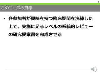 このコースの目標
• 各参加者が興味を持つ臨床疑問を洗練した
上で、実施に足るレベルの系統的レビュー
の研究提案書を完成させる
2
 