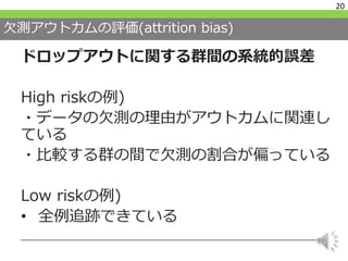 欠測アウトカムの評価(attrition bias)
ドロップアウトに関する群間の系統的誤差
High riskの例)
・データの欠測の理由がアウトカムに関連し
ている
・比較する群の間で欠測の割合が偏っている
Low riskの例)
• 全例追跡できている
20
 