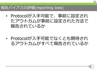 報告バイアスの評価(reporting bias)
• Protocolが入手可能で、事前に設定され
たアウトカムが事前に設定された方法で
報告されているか
• Protocolが入手可能でなくとも期待され
るアウトカムがすべて報告されているか
21
 