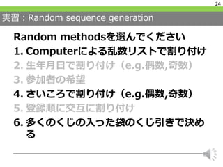 実習：Random sequence generation
Random methodsを選んでください
1. Computerによる乱数リストで割り付け
2. 生年月日で割り付け（e.g.偶数,奇数）
3. 参加者の希望
4. さいころで割り付け（e.g.偶数,奇数）
5. 登録順に交互に割り付け
6. 多くのくじの入った袋のくじ引きで決め
る
24
 