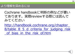 より理解を深めるには
Cochrane handbookに判断の例などが書い
てあります。実際reviewする際には読んで
みてください
http://handbook.cochrane.org/chapter_
8/table_8_5_d_criteria_for_judging_risk
_of_bias_in_the_risk_of.htm
32
 