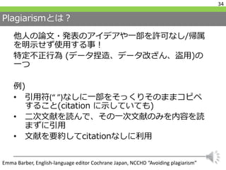 Plagiarismとは？
他人の論文・発表のアイデアや一部を許可なし/帰属
を明示せず使用する事！
特定不正行為 (データ捏造、データ改ざん、盗用)の
一つ
例)
• 引用符(“ ”)なしに一部をそっくりそのままコピペ
すること(citation に示していても)
• 二次文献を読んで、その一次文献のみを内容を読
まずに引用
• 文献を要約してcitationなしに利用
34
Emma Barber, English-language editor Cochrane Japan, NCCHD “Avoiding plagiarism”
 