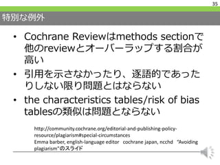 特別な例外
• Cochrane Reviewはmethods sectionで
他のreviewとオーバーラップする割合が
高い
• 引用を示さなかったり、逐語的であった
りしない限り問題とはならない
• the characteristics tables/risk of bias
tablesの類似は問題とならない
35
http://community.cochrane.org/editorial-and-publishing-policy-
resource/plagiarism#special-circumstances
Emma barber, english-language editor cochrane japan, ncchd “Avoiding
plagiarism”のスライド
 