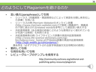 どのようにしてPlagiarismを避けるのか
• 言い換え(paraphrase)して引用
• シソーラス（同義関係・類語関係などによって単語を分類し体系化し
た辞書）を用いる
• シソーラスの例:Merriam-Websterのオンライン辞書
(http://www.merriam-webster.com/)で検索→類義語や、類義語
の下部に表示されるrelated wordsを参考にして適宜言い換えする
• 共起表現検索（ある単語の前後にどのような表現がよく使われている
かを調べる検索）も利用できる
• 共起表現検索の例:ライフサイエンス辞書の英語共起表現検索
(http://www.life-science-dictionary.com/cgi-
bin/lsdproj/conc_home.pl)やWeblio辞書の英語共起表現検索
(http://ejje.weblio.jp/concordance/)
康永秀生「必ずアクセプトされる医学英語論文完全攻略50の鉄則」
• 要約して引用
• 引用符を用いて引用
• レビューグループのテンプレを使用する
36
http://community.cochrane.org/editorial-and-
publishing-policy-resource/plagiarism
 